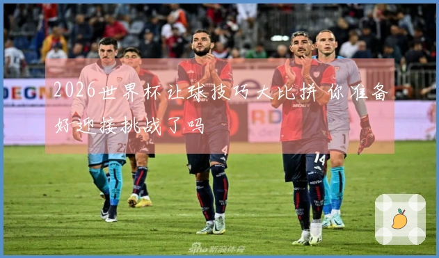 2026世界杯让球技巧大比拼 你准备好迎接挑战了吗