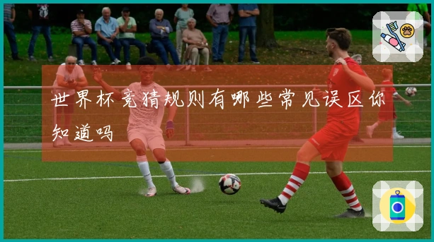 世界杯竞猜规则有哪些常见误区你知道吗